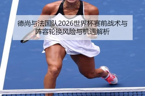 德尚与法国队2026世界杯赛前战术与阵容轮换风险与机遇解析
