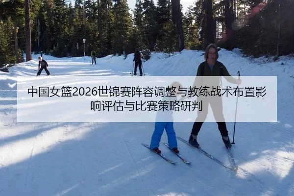 中国女篮2026世锦赛阵容调整与教练战术布置影响评估与比赛策略研判